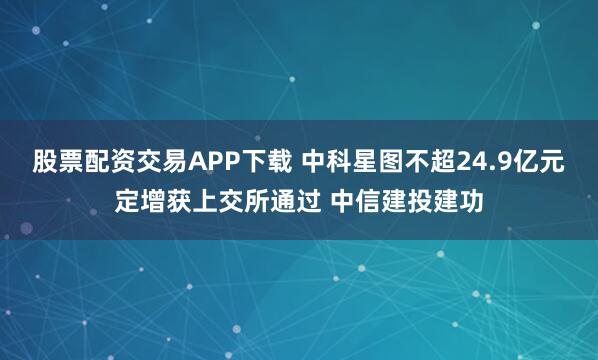 股票配资交易APP下载 中科星图不超24.9亿元定增获上交所通过 中信建投建功