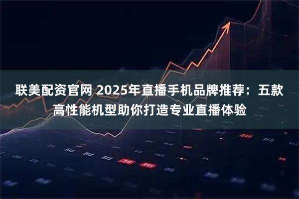 联美配资官网 2025年直播手机品牌推荐：五款高性能机型助你打造专业直播体验