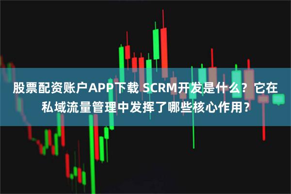 股票配资账户APP下载 SCRM开发是什么？它在私域流量管理中发挥了哪些核心作用？