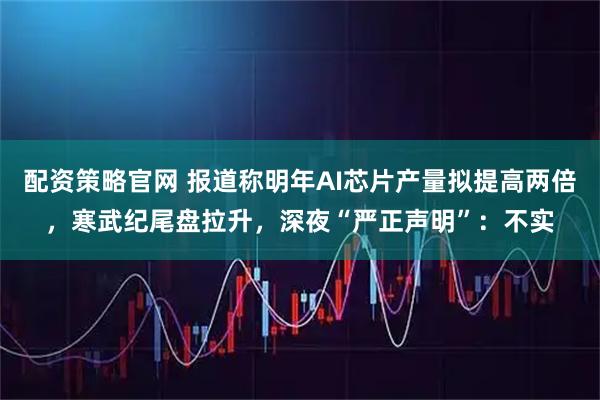 配资策略官网 报道称明年AI芯片产量拟提高两倍，寒武纪尾盘拉升，深夜“严正声明”：不实