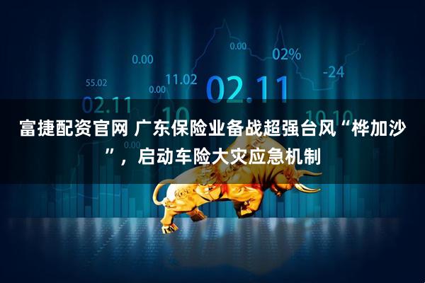 富捷配资官网 广东保险业备战超强台风“桦加沙”，启动车险大灾应急机制
