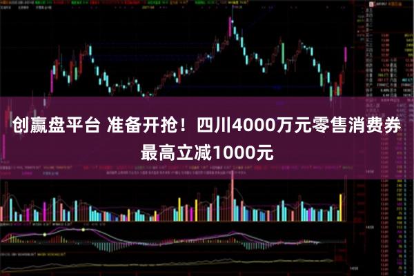 创赢盘平台 准备开抢！四川4000万元零售消费券最高立减1000元