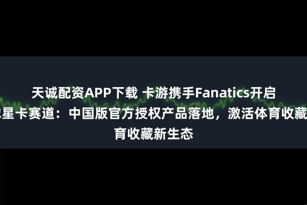 天诚配资APP下载 卡游携手Fanatics开启NBA球星卡赛道：中国版官方授权产品落地，激活体育收藏新生态