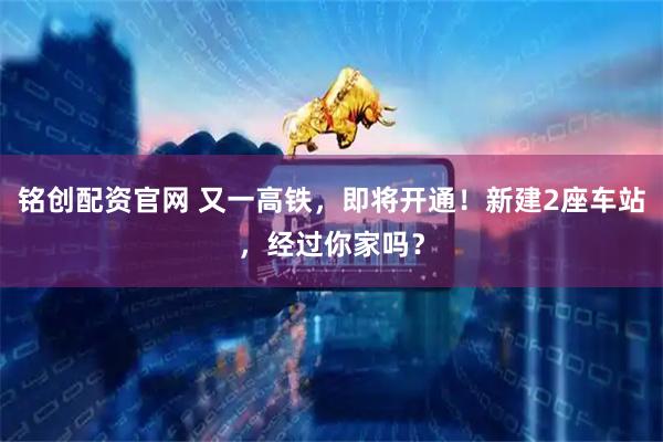 铭创配资官网 又一高铁，即将开通！新建2座车站，经过你家吗？