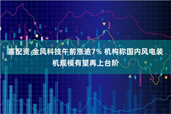 喜配资 金风科技午前涨逾7% 机构称国内风电装机规模有望再上台阶