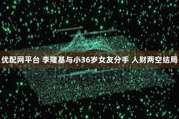 优配网平台 李隆基与小36岁女友分手 人财两空结局
