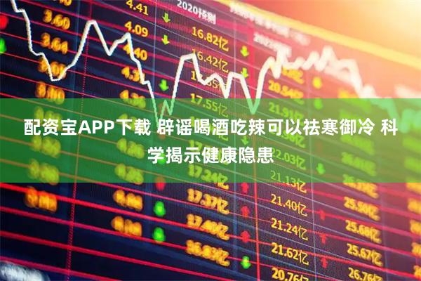 配资宝APP下载 辟谣喝酒吃辣可以祛寒御冷 科学揭示健康隐患