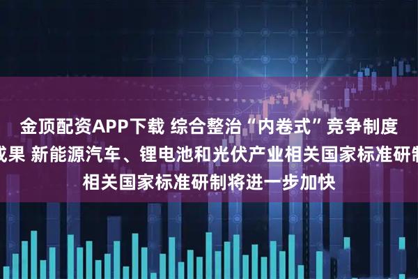 金顶配资APP下载 综合整治“内卷式”竞争制度建设取得重要成果 新能源汽车、锂电池和光伏产业相关国家标准研制将进一步加快