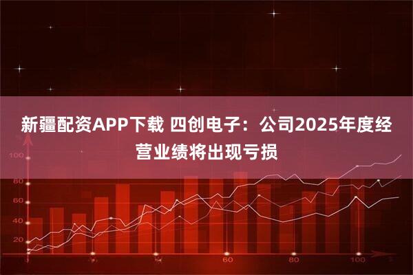 新疆配资APP下载 四创电子：公司2025年度经营业绩将出现亏损