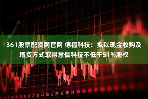 361股票配资网官网 德福科技：拟以现金收购及增资方式取得慧儒科技不低于51%股权