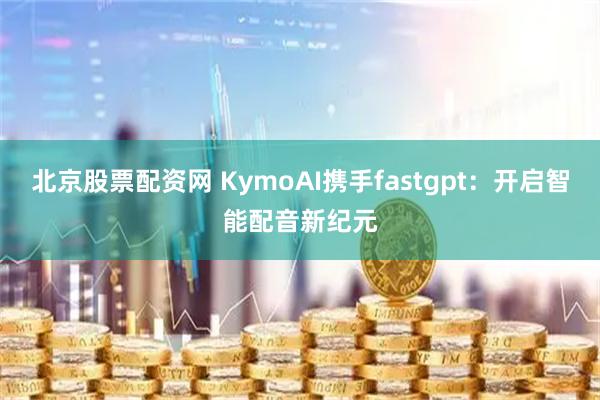 北京股票配资网 KymoAI携手fastgpt：开启智能配音新纪元