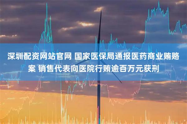 深圳配资网站官网 国家医保局通报医药商业贿赂案 销售代表向医院行贿逾百万元获刑