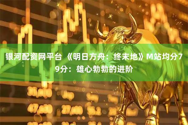银河配资网平台 《明日方舟：终末地》M站均分79分：雄心勃勃的进阶