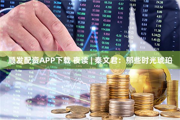 顺发配资APP下载 夜读 | 秦文君：那些时光琥珀