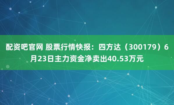 配资吧官网 股票行情快报：四方达（300179）6月23日主力资金净卖出40.53万元