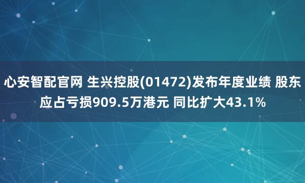 心安智配官网 生兴控股(01472)发布年度业绩 股东应占亏损909.5万港元 同比扩大43.1%