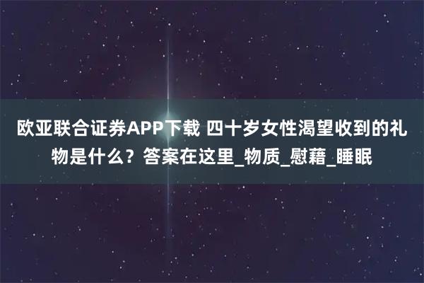 欧亚联合证券APP下载 四十岁女性渴望收到的礼物是什么？答案在这里_物质_慰藉_睡眠