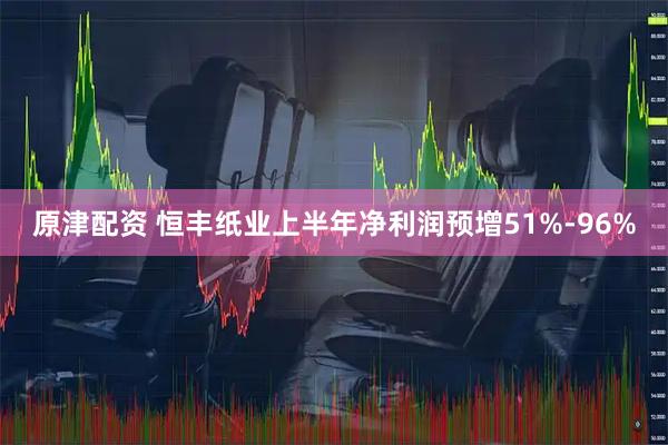 原津配资 恒丰纸业上半年净利润预增51%-96%