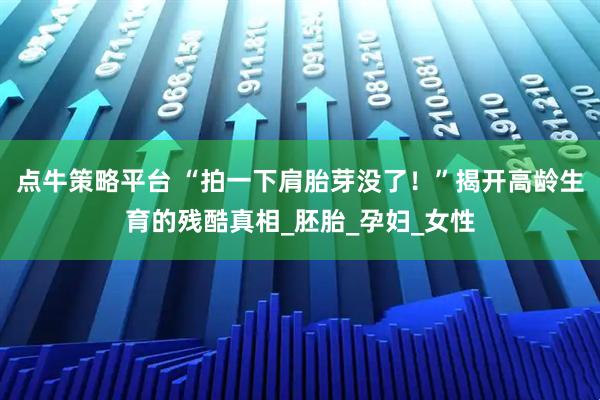 点牛策略平台 “拍一下肩胎芽没了！”揭开高龄生育的残酷真相_胚胎_孕妇_女性