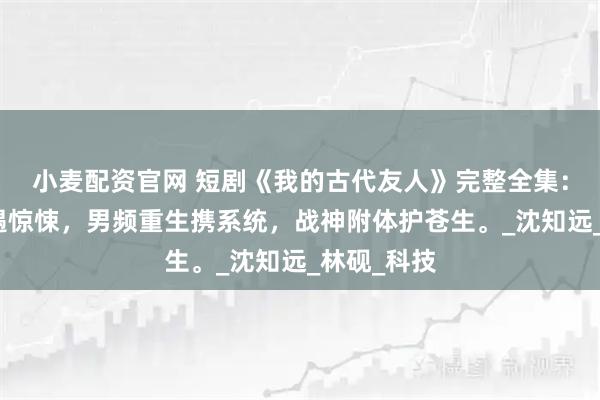 小麦配资官网 短剧《我的古代友人》完整全集：修仙路上遇惊悚，男频重生携系统，战神附体护苍生。_沈知远_林砚_科技