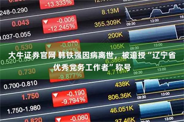 大牛证券官网 韩铁强因病离世，被追授“辽宁省优秀党务工作者”称号